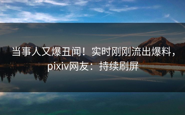 当事人又爆丑闻！实时刚刚流出爆料，pixiv网友：持续刷屏