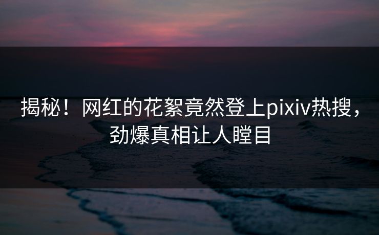 揭秘！网红的花絮竟然登上pixiv热搜，劲爆真相让人瞠目