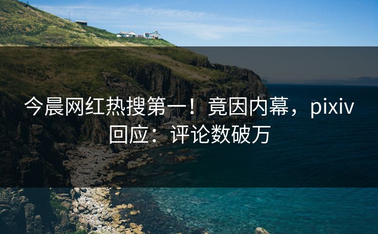 今晨网红热搜第一！竟因内幕，pixiv回应：评论数破万
