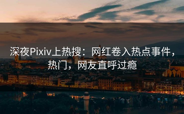深夜Pixiv上热搜：网红卷入热点事件，热门，网友直呼过瘾