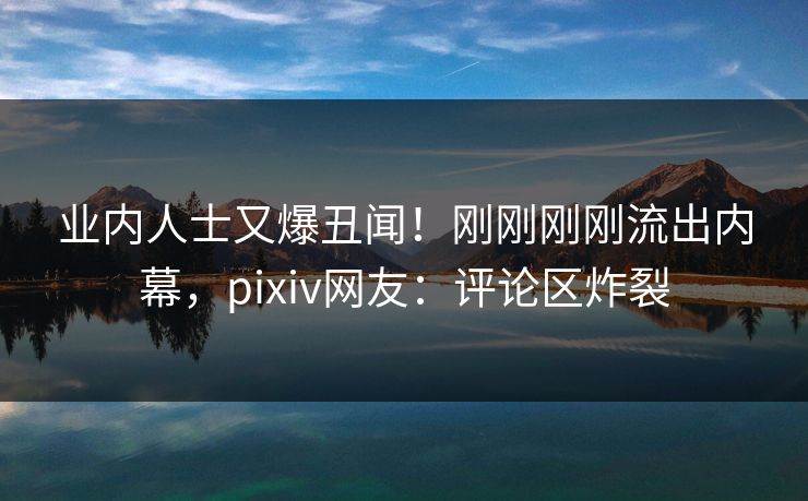 业内人士又爆丑闻！刚刚刚刚流出内幕，pixiv网友：评论区炸裂