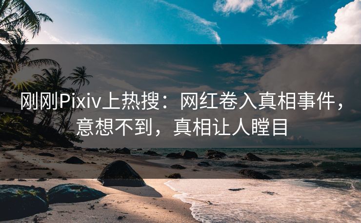 刚刚Pixiv上热搜：网红卷入真相事件，意想不到，真相让人瞠目