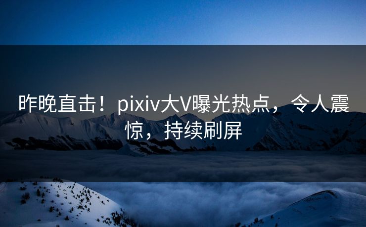 昨晚直击！pixiv大V曝光热点，令人震惊，持续刷屏