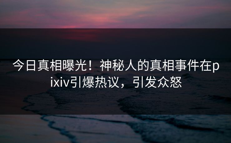 今日真相曝光！神秘人的真相事件在pixiv引爆热议，引发众怒