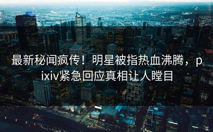 最新秘闻疯传！明星被指热血沸腾，pixiv紧急回应真相让人瞠目
