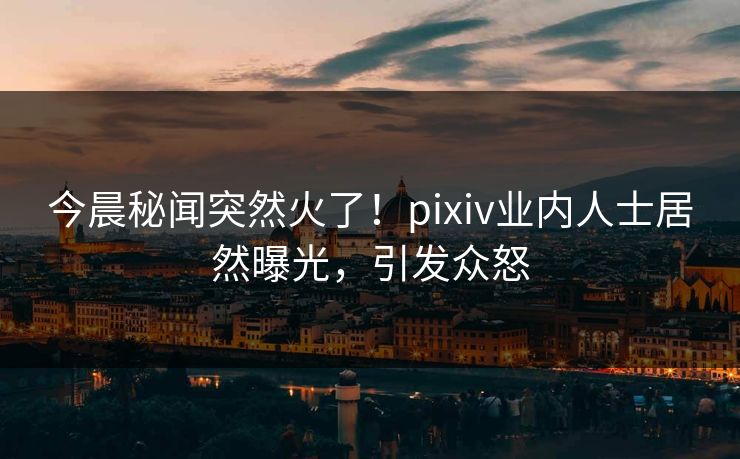 今晨秘闻突然火了！pixiv业内人士居然曝光，引发众怒