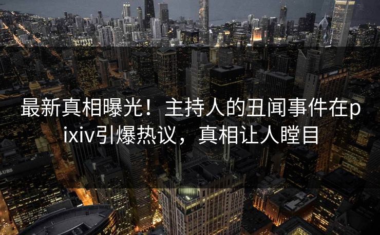最新真相曝光！主持人的丑闻事件在pixiv引爆热议，真相让人瞠目