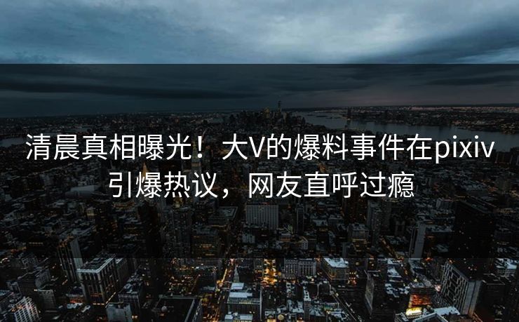 清晨真相曝光！大V的爆料事件在pixiv引爆热议，网友直呼过瘾