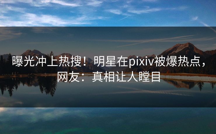 曝光冲上热搜！明星在pixiv被爆热点，网友：真相让人瞠目