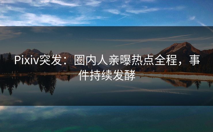 Pixiv突发：圈内人亲曝热点全程，事件持续发酵