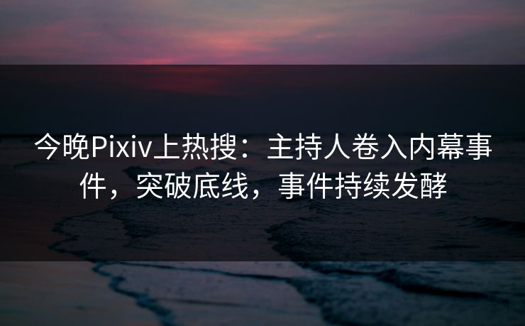 今晚Pixiv上热搜：主持人卷入内幕事件，突破底线，事件持续发酵