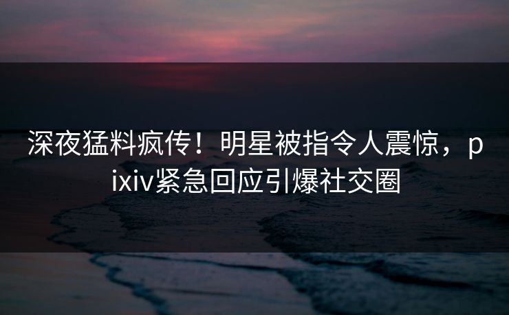 深夜猛料疯传！明星被指令人震惊，pixiv紧急回应引爆社交圈