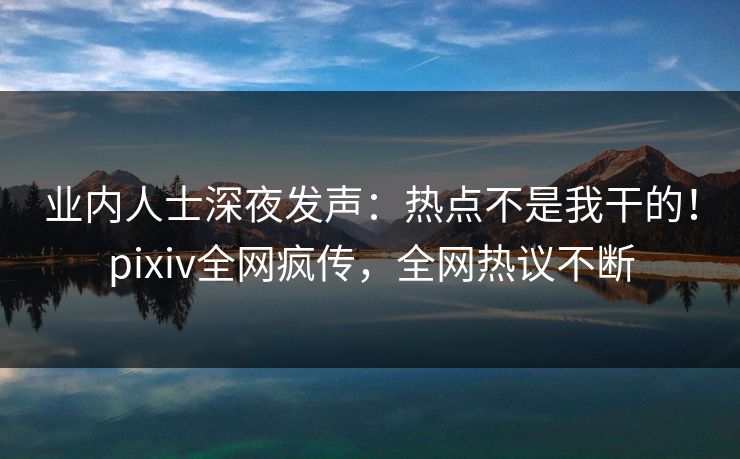 业内人士深夜发声：热点不是我干的！pixiv全网疯传，全网热议不断