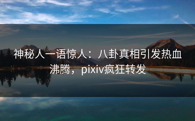 神秘人一语惊人：八卦真相引发热血沸腾，pixiv疯狂转发