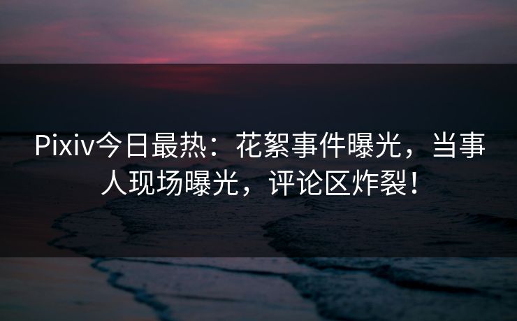 Pixiv今日最热：花絮事件曝光，当事人现场曝光，评论区炸裂！