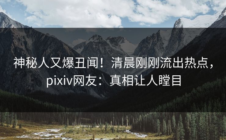 神秘人又爆丑闻！清晨刚刚流出热点，pixiv网友：真相让人瞠目