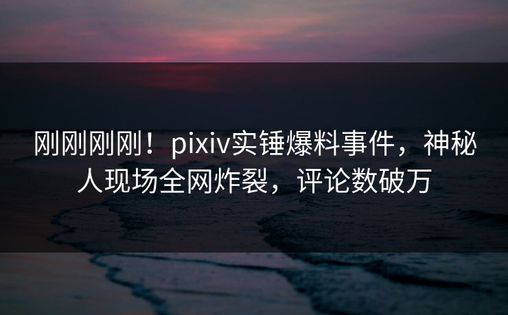 刚刚刚刚！pixiv实锤爆料事件，神秘人现场全网炸裂，评论数破万
