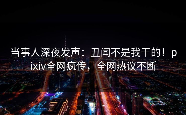 当事人深夜发声：丑闻不是我干的！pixiv全网疯传，全网热议不断
