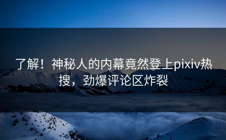 了解！神秘人的内幕竟然登上pixiv热搜，劲爆评论区炸裂
