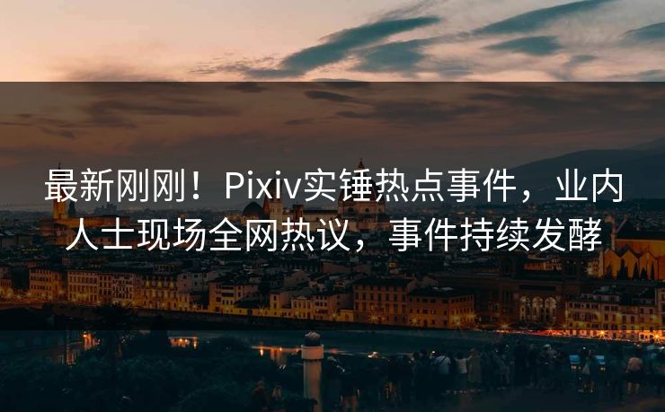 最新刚刚！Pixiv实锤热点事件，业内人士现场全网热议，事件持续发酵