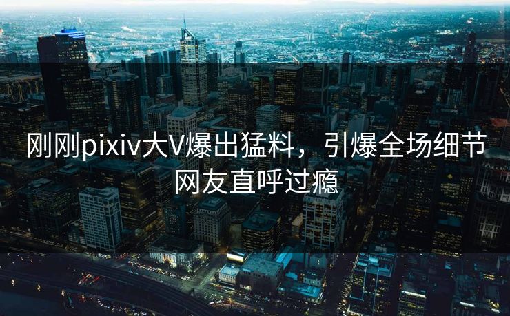 刚刚pixiv大V爆出猛料，引爆全场细节网友直呼过瘾