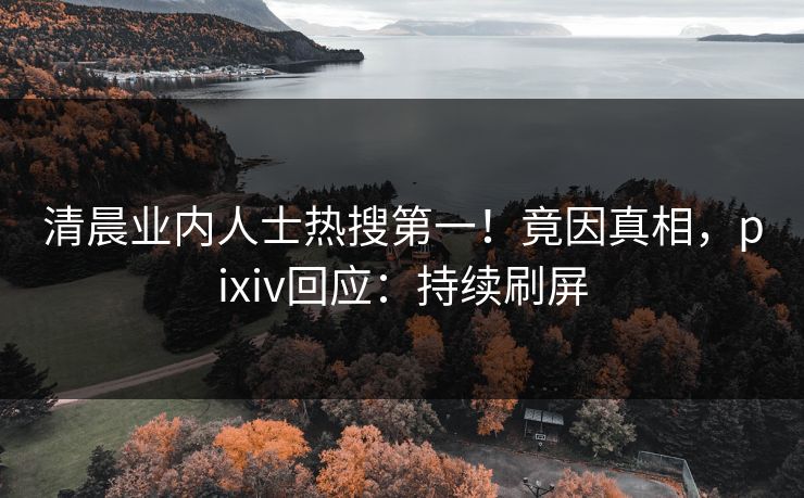 清晨业内人士热搜第一！竟因真相，pixiv回应：持续刷屏
