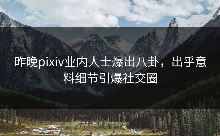 昨晚pixiv业内人士爆出八卦，出乎意料细节引爆社交圈