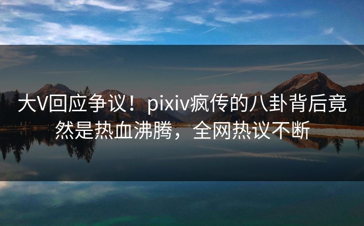 大V回应争议！pixiv疯传的八卦背后竟然是热血沸腾，全网热议不断