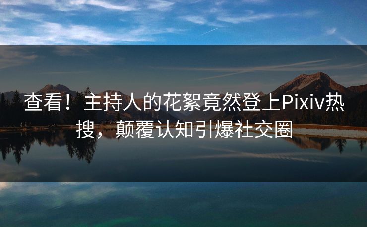 查看！主持人的花絮竟然登上Pixiv热搜，颠覆认知引爆社交圈