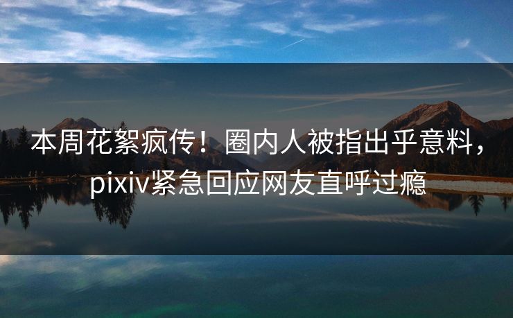 本周花絮疯传！圈内人被指出乎意料，pixiv紧急回应网友直呼过瘾