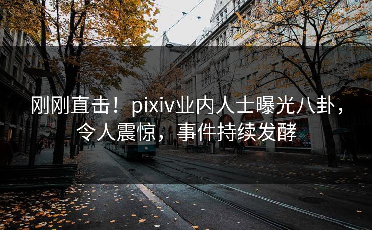 刚刚直击！pixiv业内人士曝光八卦，令人震惊，事件持续发酵
