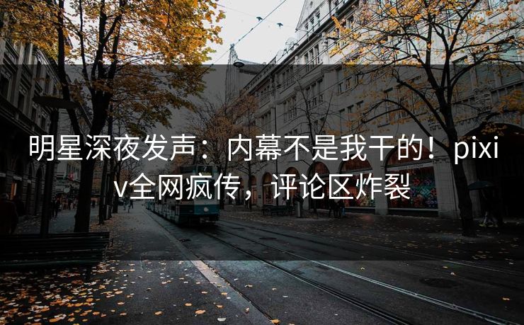 明星深夜发声：内幕不是我干的！pixiv全网疯传，评论区炸裂