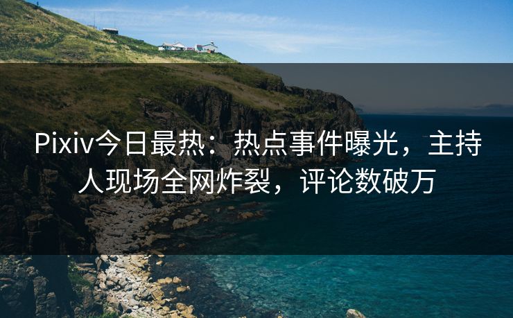 Pixiv今日最热：热点事件曝光，主持人现场全网炸裂，评论数破万