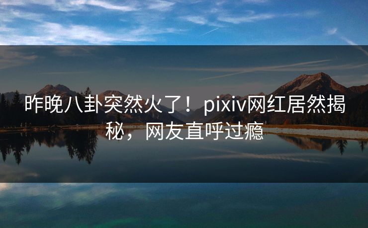 昨晚八卦突然火了！pixiv网红居然揭秘，网友直呼过瘾