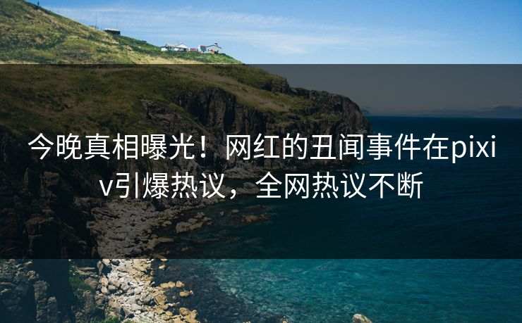 今晚真相曝光！网红的丑闻事件在pixiv引爆热议，全网热议不断