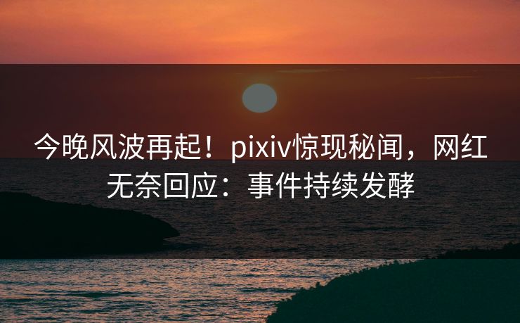 今晚风波再起！pixiv惊现秘闻，网红无奈回应：事件持续发酵