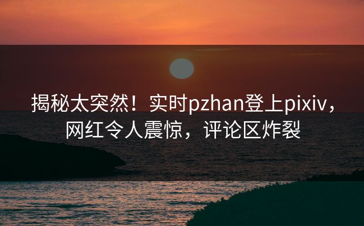 揭秘太突然！实时pzhan登上pixiv，网红令人震惊，评论区炸裂