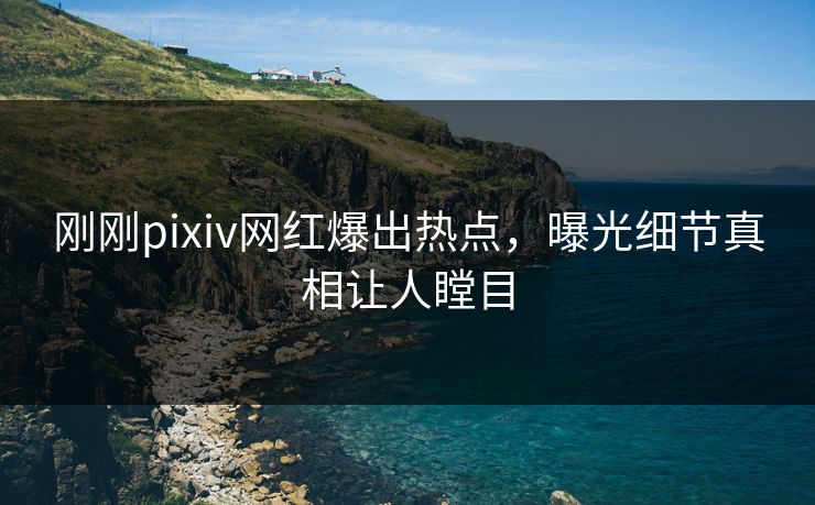 刚刚pixiv网红爆出热点，曝光细节真相让人瞠目