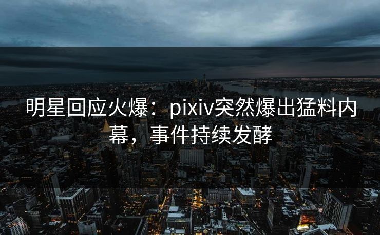 明星回应火爆：pixiv突然爆出猛料内幕，事件持续发酵