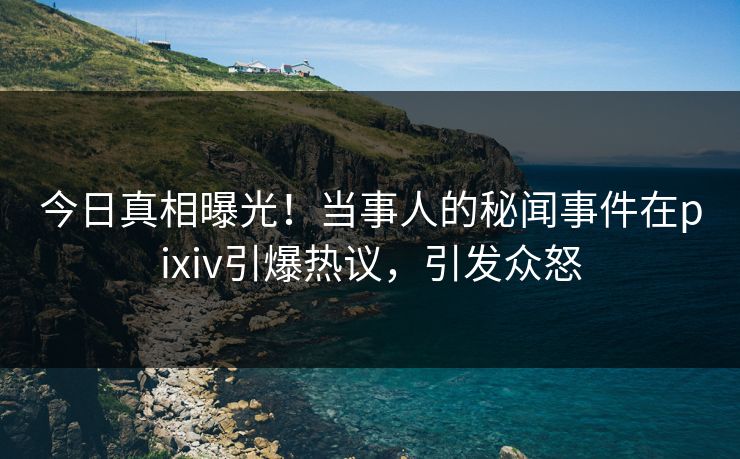 今日真相曝光！当事人的秘闻事件在pixiv引爆热议，引发众怒