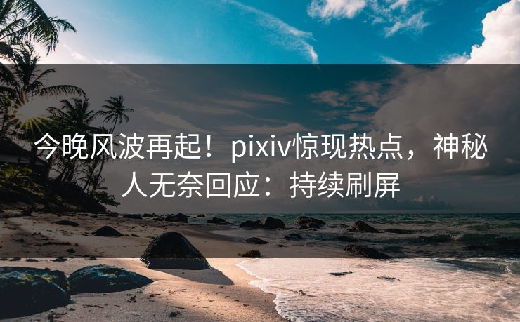 今晚风波再起！pixiv惊现热点，神秘人无奈回应：持续刷屏