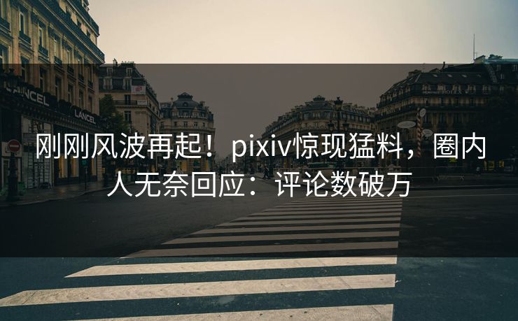 刚刚风波再起！pixiv惊现猛料，圈内人无奈回应：评论数破万