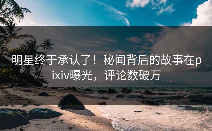 明星终于承认了！秘闻背后的故事在pixiv曝光，评论数破万