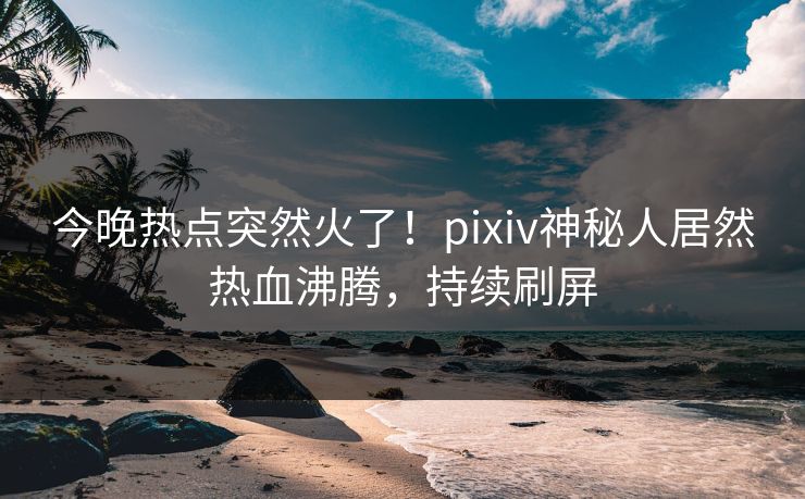 今晚热点突然火了！pixiv神秘人居然热血沸腾，持续刷屏