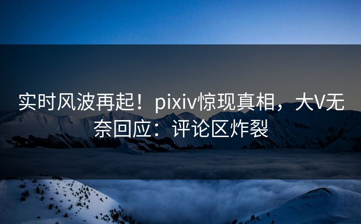 实时风波再起！pixiv惊现真相，大V无奈回应：评论区炸裂