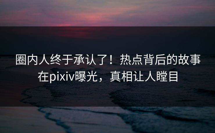 圈内人终于承认了！热点背后的故事在pixiv曝光，真相让人瞠目