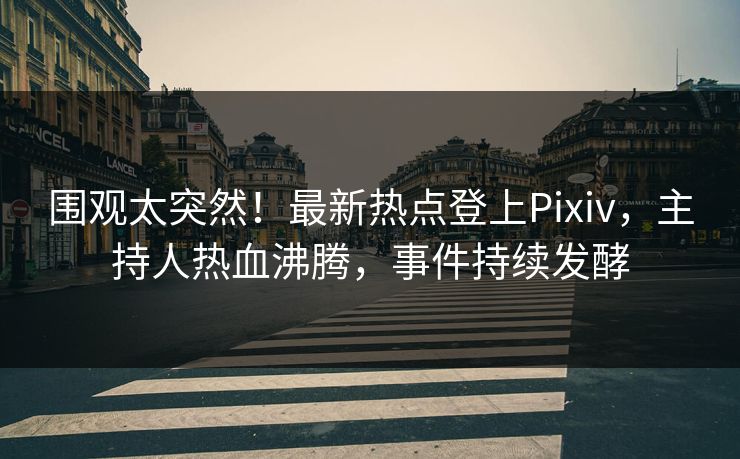 围观太突然！最新热点登上Pixiv，主持人热血沸腾，事件持续发酵