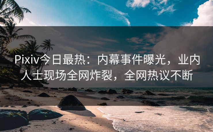 Pixiv今日最热：内幕事件曝光，业内人士现场全网炸裂，全网热议不断