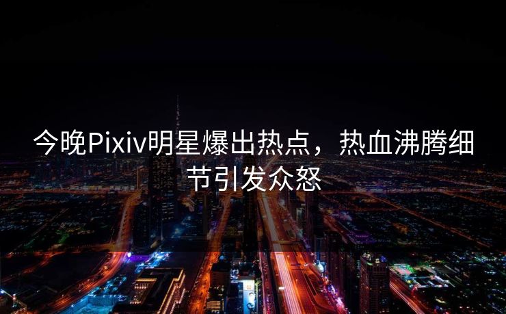 今晚Pixiv明星爆出热点，热血沸腾细节引发众怒