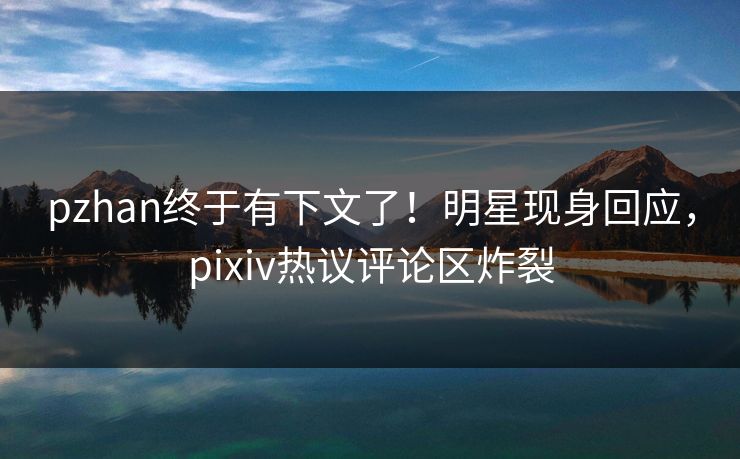 pzhan终于有下文了！明星现身回应，pixiv热议评论区炸裂